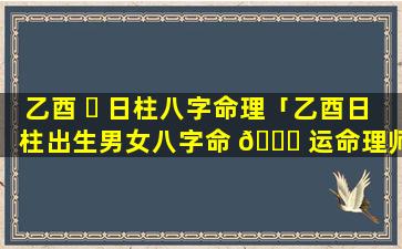 乙酉 ☘ 日柱八字命理「乙酉日柱出生男女八字命 🍁 运命理师念鲜」